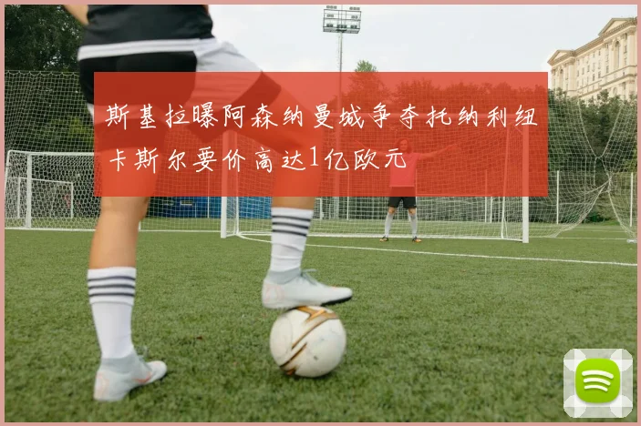斯基拉曝阿森纳曼城争夺托纳利纽卡斯尔要价高达1亿欧元