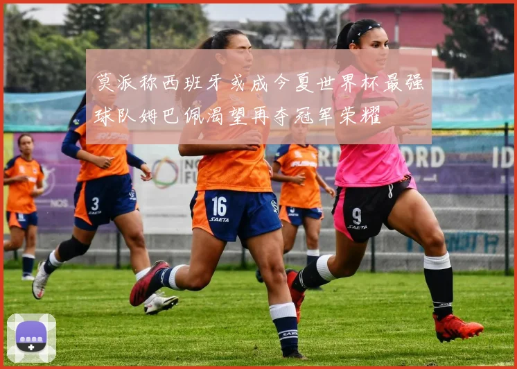 莫派称西班牙或成今夏世界杯最强球队姆巴佩渴望再夺冠军荣耀