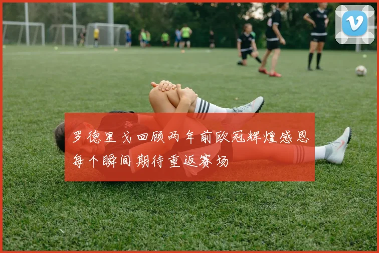 罗德里戈回顾两年前欧冠辉煌感恩每个瞬间期待重返赛场
