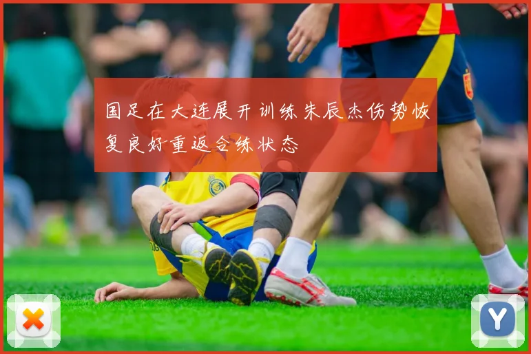国足在大连展开训练朱辰杰伤势恢复良好重返合练状态