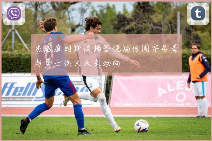 杰威廉姆斯谈抽签现场传闻字母哥与勇士热火未来动向