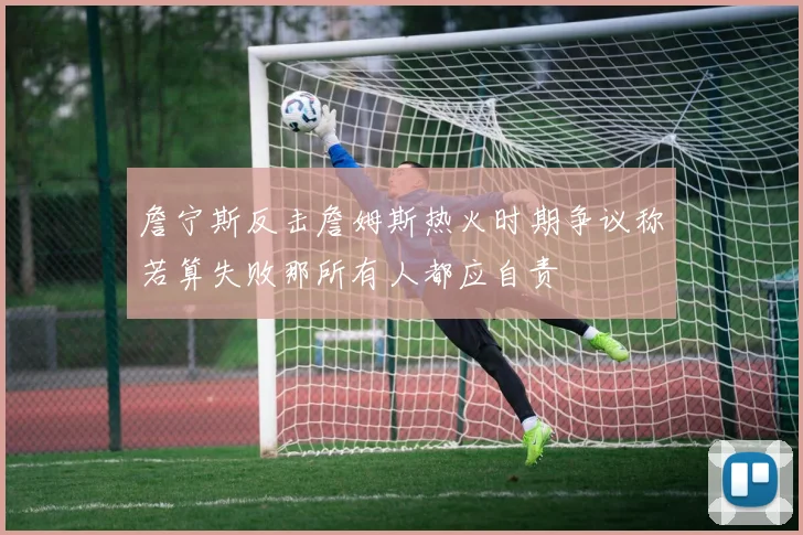 詹宁斯反击詹姆斯热火时期争议称若算失败那所有人都应自责