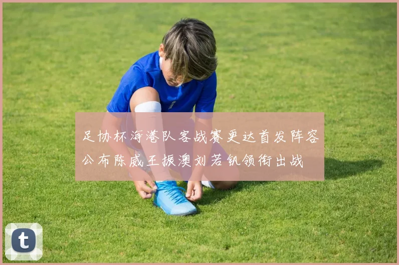 足协杯海港队客战赛更达首发阵容公布陈威王振澳刘若钒领衔出战