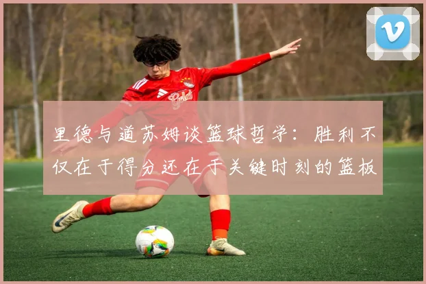 里德与道苏姆谈篮球哲学：胜利不仅在于得分还在于关键时刻的篮板球