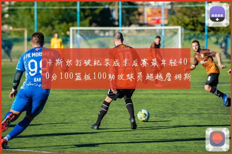 卡斯尔打破纪录成季后赛最年轻400分100篮板100助攻球员超越詹姆斯荣耀时刻