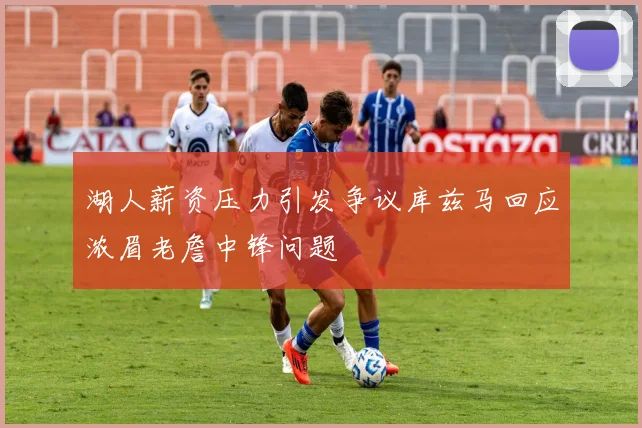 湖人薪资压力引发争议库兹马回应浓眉老詹中锋问题